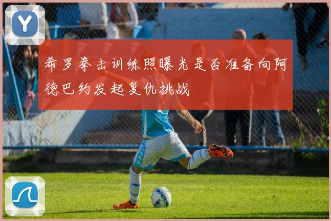 希罗拳击训练照曝光是否准备向阿德巴约发起复仇挑战