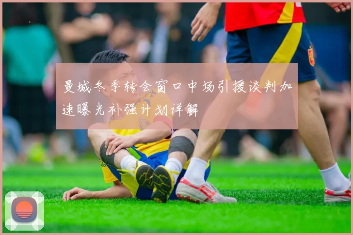 曼城冬季转会窗口中场引援谈判加速曝光补强计划详解