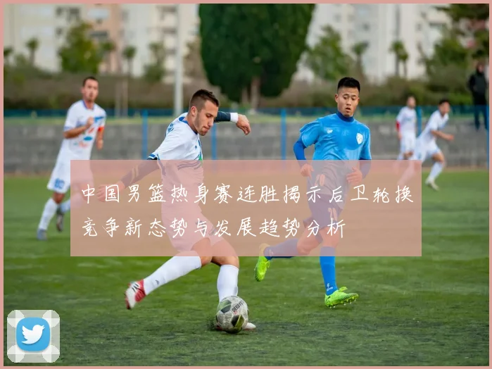 中国男篮热身赛连胜揭示后卫轮换竞争新态势与发展趋势分析
